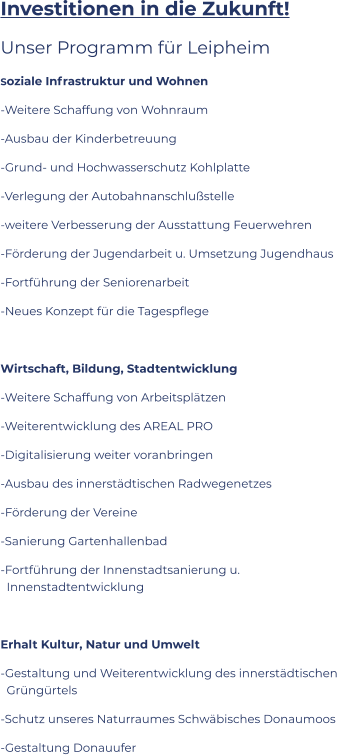 Investitionen in die Zukunft! Unser Programm für Leipheim Soziale Infrastruktur und Wohnen -Weitere Schaffung von Wohnraum -Ausbau der Kinderbetreuung -Grund- und Hochwasserschutz Kohlplatte -Verlegung der Autobahnanschlußstelle -weitere Verbesserung der Ausstattung Feuerwehren  -Förderung der Jugendarbeit u. Umsetzung Jugendhaus -Fortführung der Seniorenarbeit -Neues Konzept für die Tagespflege  Wirtschaft, Bildung, Stadtentwicklung -Weitere Schaffung von Arbeitsplätzen -Weiterentwicklung des AREAL PRO -Digitalisierung weiter voranbringen -Ausbau des innerstädtischen Radwegenetzes -Förderung der Vereine -Sanierung Gartenhallenbad -Fortführung der Innenstadtsanierung u.  Innenstadtentwicklung  Erhalt Kultur, Natur und Umwelt -Gestaltung und Weiterentwicklung des innerstädtischen  Grüngürtels -Schutz unseres Naturraumes Schwäbisches Donaumoos -Gestaltung Donauufer