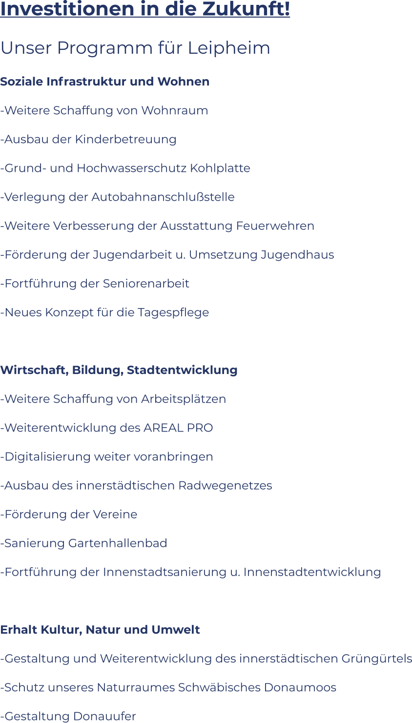 Investitionen in die Zukunft! Unser Programm für Leipheim Soziale Infrastruktur und Wohnen -Weitere Schaffung von Wohnraum -Ausbau der Kinderbetreuung -Grund- und Hochwasserschutz Kohlplatte -Verlegung der Autobahnanschlußstelle -Weitere Verbesserung der Ausstattung Feuerwehren  -Förderung der Jugendarbeit u. Umsetzung Jugendhaus -Fortführung der Seniorenarbeit -Neues Konzept für die Tagespflege  Wirtschaft, Bildung, Stadtentwicklung -Weitere Schaffung von Arbeitsplätzen -Weiterentwicklung des AREAL PRO -Digitalisierung weiter voranbringen -Ausbau des innerstädtischen Radwegenetzes -Förderung der Vereine -Sanierung Gartenhallenbad -Fortführung der Innenstadtsanierung u. Innenstadtentwicklung  Erhalt Kultur, Natur und Umwelt -Gestaltung und Weiterentwicklung des innerstädtischen Grüngürtels -Schutz unseres Naturraumes Schwäbisches Donaumoos -Gestaltung Donauufer